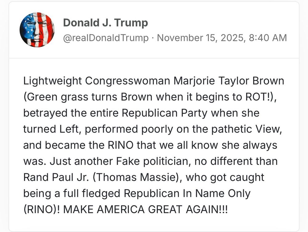 Lightweight Congresswoman Marjorie Taylor Brown (Green grass turns Brown when it begins to ROT!), betrayed the entire Republican Party when she turned Left, performed poorly on the pathetic View, and became the RINO that we all know she always was. Just another Fake politician, no different than Rand Paul Jr. (Thomas Massie), who got caught being a full fledged Republican In Name Only (RINO)! MAKE AMERICA GREAT AGAIN!!!