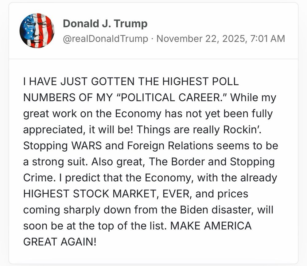 Donald J. Trump
@realDonaldTrump • November 22, 2025, 7:01 AM

I HAVE JUST GOTTEN THE HIGHEST POLL NUMBERS OF MY "POLITICAL CAREER." While my great work on the Economy has not yet been fully appreciated, it will be! Things are really Rockin'.
Stopping WARS and Foreign Relations seems to be a strong suit. Also great, The Border and Stopping Crime. I predict that the Economy, with the already HIGHEST STOCK MARKET, EVER, and prices coming sharply down from the Biden disaster, will soon be at the top of the list. MAKE AMERICA
GREAT AGAIN!