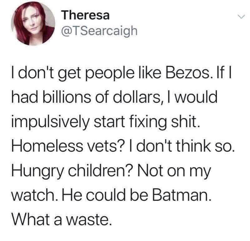 I don't get people like Bezos. If | had billions of dollars, I would impulsively start fixing shit.
Homeless vets? I don't think so.
Hungry children? Not on my watch. He could be Batman.
What a waste.