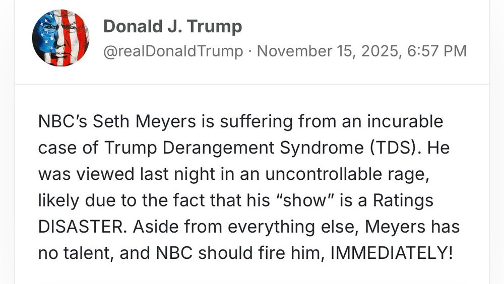 Tweet from Trump:

“NBC's Seth Meyers is suffering from an incurable case of Trump Derangement Syndrome (TDS). He was viewed last night in an uncontrollable rage, likely due to the fact that his "show" is a Ratings DISASTER. Aside from everything else, Meyers has no talent, and NBC should fire him, IMMEDIATELY!”