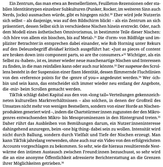Ein Zentrum, das man etwa an Bestsellerlisten, Feuilleton-Rezensionen oder stabilen Identitätstypen einzelner Subkulturen (Punker, Rocker, im weiteren Sinn auch Nerds, Jocks) ausmachen würde, gibt es hingegen nicht. 3° Eher wird jede Nutzerin sich selbst - als dasjenige, was auf den Bildschirm blickt - als ein Zentrum an sich präsentiert, dessen Selbst sich in verschiedene Nischen hinein erstreckt. Oder, nach dem Modell eines ästhetischen Omnivorismus, in bestimmte Teile dieser Nischen:
‹ Ich höre von allem ein bisschen, bis auf Metal›.3 Die ‹ Form› von Bildfolge und impliziter Betrachter:in entsprechen dabei einander, wie Rob Horning unter Rekurs auf den Deleuzebegriff dividuel kritisch ausgeführt hat: «Just as pieces of content are broken down into component parts, so are the consumers.»32 Wichtiger, als ein Selbst zu ‹ haben›, ist es, immer wieder neue maschenartige Nischen und Interessen zu finden, in die man reinfallen kann oder auch nur könnte. Der suspense des Scrol-lens besteht in der Suspension einer fixen Identität, dessen flimmernde Fluchtlinien von den «reference points for the ‹ genre of you›» angedeutet werden.3 Wer ‹ ich › bin und sein kann, das entscheidet sich immer wieder neu entlang der Angebote, die ‹ mir › beim Scrollen gemacht werden.
TikTok schlägt dabei Kapital aus den von «long tail»-Verteilungen gekennzeichneten kulturellen Marktverhältnissen - also solchen, in denen der Großteil des Umsatzes nicht mehr von wenigen Bestsellern, sondern von einer Horde an Nischen-produkten generiert wird -, indem die Chartstürmer: innen zugunsten der den Mikro-genres entwachsenden Mikro- bis Mesoprominenzen in den Hintergrund treten. 35 Daher rührt das Ausbleiben von Bemühungen darum, ein Nutzer inneninteresse dahingehend anzuregen, beim ‹ one big thing› dabei sein zu wollen. Intensität wird nicht durch Ballung, sondern durch Vielfalt und Tiefe der Nischen erzeugt. [...]