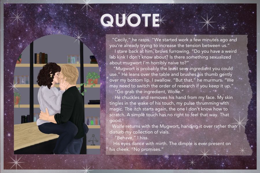 photo, right: brunette woman kissing a blond man in a lab
text, left: “Cecily,” he rasps. “We started work a few minutes ago and you’re already trying to increase the tension between us.” 
    I stare back at him, brows furrowing. “Do you have a weird lab kink I don’t know about? Is there something sexualized about mugwort I’m horribly naive to?”
   “Mugwort is probably the least sexy ingredient you could use.” He leans over the table and brushes his thumb gently over my bottom lip. I swallow. “But that,” he murmurs. “We may need to switch the order of research if you keep it up.” 
    “Go grab the ingredient, Wolfe.” 
    He chuckles and removes his hand from my face. My skin tingles in the wake of his touch, my pulse thrumming with magic. The itch starts again, the one I don’t know how to scratch. A simple touch has no right to feel that way. That good. 
  Wolfe returns with the Mugwort, handing it over rather than disturb my collection of vials. 
    “Behave,” I hiss.
   His eyes dance with mirth. The dimple is ever present on his cheek. “No promises.” 