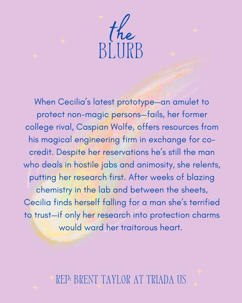 A purple background with a blazing pastel comet. Text reads: the blurb: When Cecilia’s latest prototype—an amulet to protect non-magic persons—fails, her former college rival, Caspian Wolfe, offers resources from his magical engineering firm in exchange for co-credit. Despite her reservations he’s still the man who deals in hostile jabs and animosity, she relents, putting her research first. After weeks of blazing chemistry in the lab and between the sheets, Cecilia finds herself falling for a man she’s terrified to trust—if only her research into protection charms would ward her traitorous heart.  Rep: Brent Taylor at Triada US. 