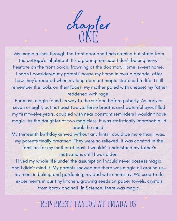 A purple background with a blazing pastel comet. Text reads: chapter one - 
My magic rushes through the front door and finds nothing but static from the cottage’s inhabitant. It’s a glaring reminder I don’t belong here. I hesitate on the front porch, frowning at the doormat. Home, sweet home. 
I hadn’t considered my parents’ house my home in over a decade, after how they’d reacted when my long dormant magic stretched to life. I still remember the looks on their faces. My mother paled with unease; my father reddened with rage. 
For most, magic found its way to the surface before puberty. As early as seven or eight, but not past twelve. Tense breaths and watchful eyes filled my first twelve years, coupled with near constant reminders I wouldn’t have magic. As the daughter of two magicless, it was statistically improbable I’d break the mold...
Rep: Brent Taylor at Triada US. 