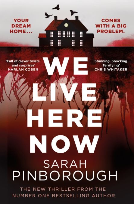 YOUR DREAM HOME...
COMES
WITH A BIG PROBLEM.
Full of clever twists and surprises'
HARLAN COBEN
WE
*Stunning. Shocking.
Terrifying'
CHRIS WHITAKER
LIVE HERE NOW
SARAH
PINBOROUGH
THE NEW THRILLER FROM THE NUMBER ONE BESTSELLING AUTHOR