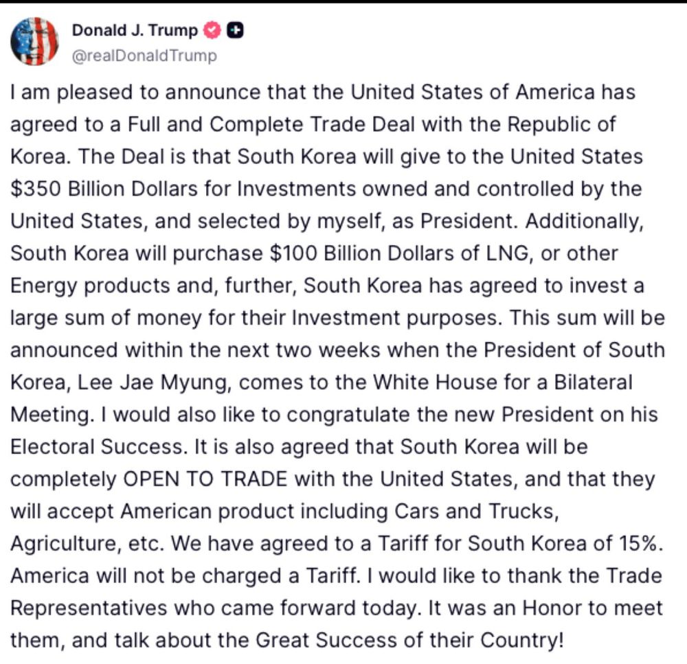 Donald J. Trump
@realDonald Trump
I am pleased to announce that the United States of America has agreed to a Full and Complete Trade Deal with the Republic of Korea. The Deal is that South Korea will give to the United States $350 Billion Dollars for Investments owned and controlled by the United States, and selected by myself, as President. Additionally, South Korea will purchase $100 Billion Dollars of LNG, or other Energy products and, further, South Korea has agreed to invest a large sum of money for their Investment purposes. This sum will be announced within the next two weeks when the President of South Korea, Lee Jae Myung, comes to the White House for a Bilateral Meeting. I would also like to congratulate the new President on his Electoral Success. It is also agreed that South Korea will be completely OPEN TO TRADE with the United States, and that they will accept American product including Cars and Trucks, Agriculture, etc. We have agreed to a Tariff for South Korea of 15%.
America will not be charged a Tariff. I would like to thank the Trade Representatives who came forward today. It was an Honor to meet them, and talk about the Great Success of their Country!