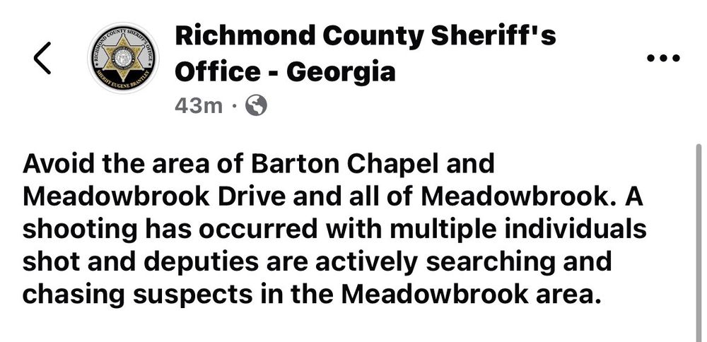 Richmond County Sheriff's Office - Georgia
43m • 5
Avoid the area of Barton Chapel and Meadowbrook Drive and all of Meadowbrook. A shooting has occurred with multiple individuals shot and deputies are actively searching and chasing suspects in the Meadowbrook area.