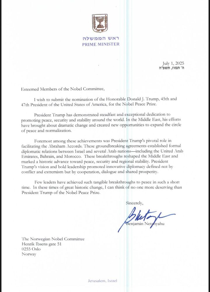 カラビカカカ 2」
PRIME MINISTER
July 1, 2025
ก'วษภ ,ทวภ 'ภ
Esteemed Members of the Nobel Committee,
I wish to submit the nomination of the Honorable Donald J. Trump, 45th and
47th President of the United States of America, for the Nobel Peace Prize.
President Trump has demonstrated steadfast and exceptional dedication to promoting peace, security and stability around the world. In the Middle East, his efforts have brought about dramatic change and created new opportunities to expand the circle of peace and normalization.
Foremost among these achievements was President Trump's pivotal role in facilitating the Abraham Accords. These groundbreaking agreements established formal diplomatic relations between Israel and several Arab nations-including the United Arab Emirates, Bahrain, and Morocco. These breakthroughs reshaped the Middle East and marked a historic advance toward peace, security and regional stability. President Trump's vision and bold leadership promoted innovative diplomacy defined not by conflict and extremism but by cooperation, dialogue and shared prosperity.
Few leaders have achieved such tangible breakthroughs to peace in such a short time. In these times of great historic change, I can think of no one more deserving than President Trump of the Nobel Peace Prize.
Sincerely,
plate
The Norwegian Nobel Committee
Henrik Ibsens gate 51
0255 Oslo
Norway
Jerusalem. Israel