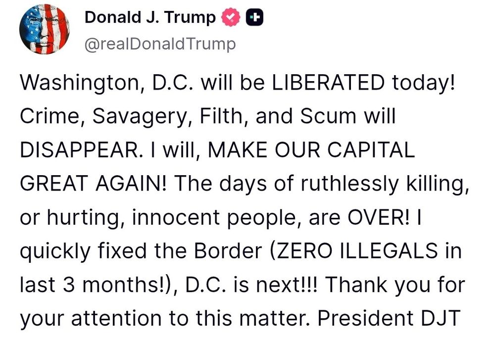 Donald J. Trump & (
@realDonald Trump
Washington, D.C. will be LIBERATED today!
Crime, Savagery, Filth, and Scum will DISAPPEAR. I will, MAKE OUR CAPITAL GREAT AGAIN! The days of ruthlessly killing, or hurting, innocent people, are OVER! I quickly fixed the Border (ZERO ILLEGALS in last 3 months!), D.C. is next!!! Thank you for your attention to this matter. President DJT