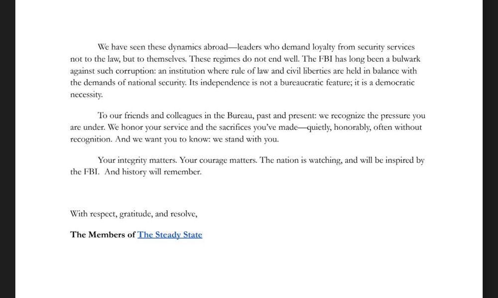 We have seen these dynamics abroad-leaders who demand loyalty from security services not to the law, but to themselves. These regimes do not end well. The FBI has long been a bulwark against such corruption: an institution where rule of law and civil iberties are held in balance with the demands of national security. Its independence is not a bureaucratic feature; it is a democratic necessity.
To our friends and colleagues in the Bureau, past and present: we recognize the pressure you are under. We honor your service and the sacrifices you've made— quietly, honorably, often without recognition. And we want you to know: we stand with you.
Your integrity matters. Your courage matters. The nation is watching, and will be inspired by
the FBI. And history will remember.
With respect, gratitude, and resolve,
The Members of The Steady State