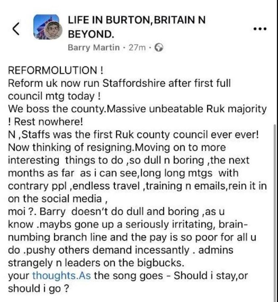 <
LIFE IN BURTON, BRITAIN N BEYOND.
Barry Martin - 27m • Q
.••
REFORMOLUTION !
Reform uk now run Staffordshire after first full council mtg today !
We boss the county. Massive unbeatable Ruk majority ! Rest nowhere!
N, Staffs was the first Ruk county council ever ever!
Now thinking of resigning. Moving on to more interesting things to do ,so dull n boring ,the next months as far as i can see, long long mtgs with contrary ppl, endless travel, training n emails, rein it in on the social media,
moi?. Barry doesn't do dull and boring, as u know maybs gone up a seriously irritating, brain-numbing branch line and the pay is so poor for all u do pushy others demand incessantly. admins strangely n leaders on the bigbucks.
your thoughts. As the song goes - Should i stay,or should i go ?