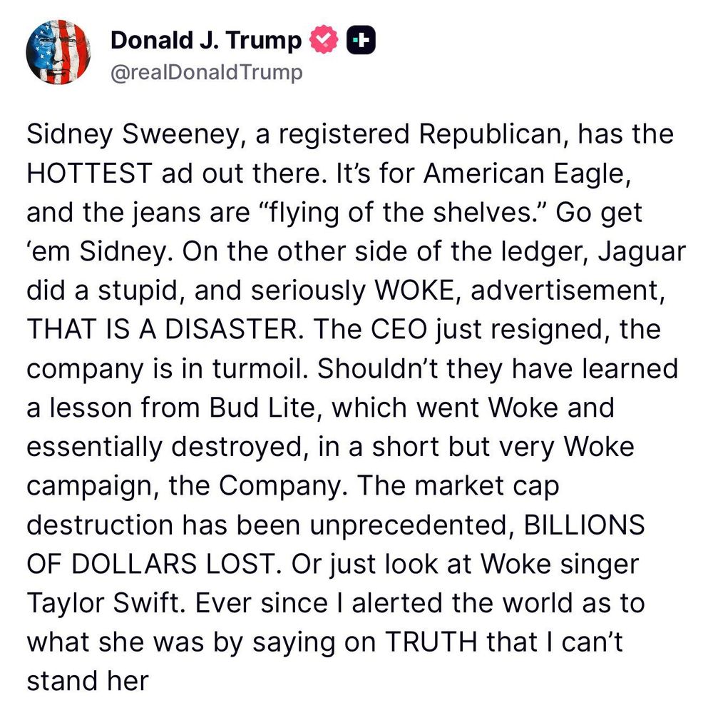 Donald J. Trump
@realDonald Trump
Sidney Sweeney, a registered Republican, has the HOTTEST ad out there. It's for American Eagle, and the jeans are "flying of the shelves." Go get
'em Sidney. On the other side of the ledger, Jaguar did a stupid, and seriously WOKE, advertisement, THAT IS A DISASTER. The CEO just resigned, the company is in turmoil. Shouldn't they have learned a lesson from Bud Lite, which went Woke and essentially destroyed, in a short but very Woke campaign, the Company. The market cap destruction has been unprecedented, BILLIONS OF DOLLARS LOST. Or just look at Woke singer Taylor Swift. Ever since I alerted the world as to what she was by saying on TRUTH that I can't stand her