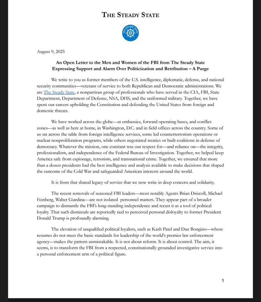 THE STEADY STATE
August 9, 2025
An Open Letter to the Men and Women of the FBI from The Steady State Expressing Support and Alarm Over Politicization and Retribution - A Purge
We write to you as former members of the U.S. intelligence, diplomatic, defense, and national
security communities-veterans of service to both Republican and Democratic administrations. We are The Steady State, a nonpartisan group of professionals who have served in the CIA, FBI, State Department, Department of Defense, NSA, DHS, and the uniformed military. Together, we have spent our careers upholding the Constitution and defending the United States from foreign and domestic threats.
We have worked across the globe—at embassies, forward operating bases, and conflict
zones-
-as well as here at home, in Washington, D.C. and in field offices across the country. Some of us sat across the table from foreign intelligence services, some led counterterrorism operations or nuclear nonproliferation programs, while others negotiated treaties or built coalitions in defense of democracy. Whatever the mission, one constant was our respect for—and reliance on—the integrity, professionalism, and independence of the Federal Bureau of Investigation. Together, we helped keep America safe from espionage, terrorism, and transnational crime. Together, we ensured that more than a dozen presidents had the best intelligence and analysis available to make decisions that shaped the outcome of the Cold War and safeguarded American interests around the world.
It is from that shared legacy of service that we now write in deep concern and solidarity.
The recent removals of seasoned FBI leaders—most notably Agents Brian Driscoll, Michael
Feinberg, Walter Giardina—are not isolated personnel matters. They appear part of a broader campaign to dismantle the FBI's long-standing independence and recast it as a tool of political loyalty. That such dismissals are reportedly tied to perceived personal disloyalty to former President …