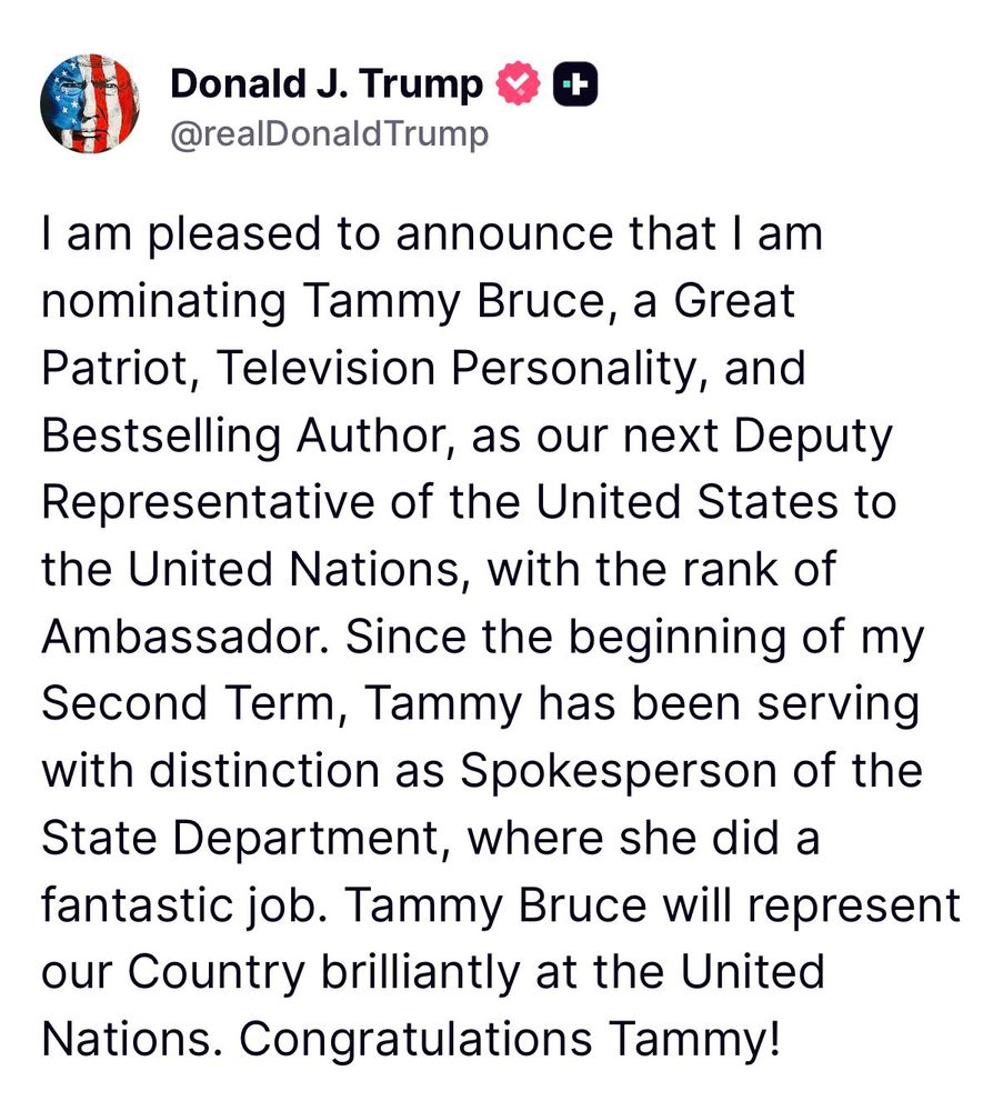 Donald J. Trump & +
@realDonaldTrump
I am pleased to announce that I am nominating Tammy Bruce, a Great Patriot, Television Personality, and Bestselling Author, as our next Deputy Representative of the United States to the United Nations, with the rank of Ambassador. Since the beginning of my Second Term, Tammy has been serving with distinction as Spokesperson of the State Department, where she did a fantastic job. Tammy Bruce will represent our Country brilliantly at the United Nations. Congratulations Tammy!