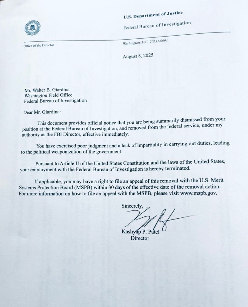 Mr. Walter B. Giardina
Washington Field Office
Federal Bureau of Investigation
Dear Mr. Giardina:
This document provides official notice that you are being summarily dismissed from your position at the Federal Bureau of Investigation, and removed from the federal service, under my authority as the FBI Director, effective immediately.
You have exercised poor judgment and a lack of impartiality in carrying out duties, leading
to the political weaponization of the government.
Pursuant to Article Il of the United States Constitution and the laws of the United States,
your employment with the Federal Bureau of Investigation is hereby terminated.
If applicable, you may have a right to file an appeal of this removal with the U.S. Merit Systems Protection Board (MSPB) within 30 days of the effective date of the removal action.
For more information on how to file an appeal with the MSPB, please visit www.mspb.gov.
Sincerely.
Batt