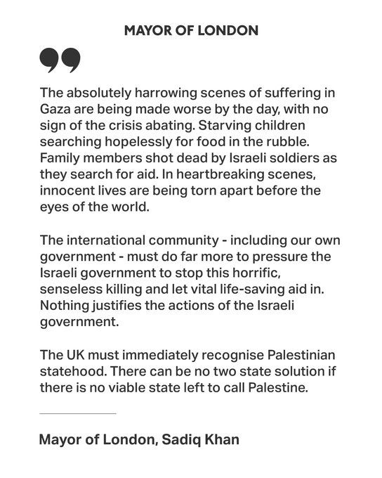 MAYOR OF LONDON
The absolutely harrowing scenes of suffering in Gaza are being made worse by the day, with no sign of the crisis abating. Starving children searching hopelessly for food in the rubble.
Family members shot dead by Israeli soldiers as they search for aid. In heartbreaking scenes, innocent lives are being torn apart before the eyes of the world.
The international community - including our own government - must do far more to pressure the Israeli government to stop this horrific, senseless killing and let vital life-saving aid in.
Nothing justifies the actions of the Israeli government.
The UK must immediately recognise Palestinian statehood. There can be no two state solution if there is no viable state left to call Palestine.
Mayor of London, Sadiq Khan