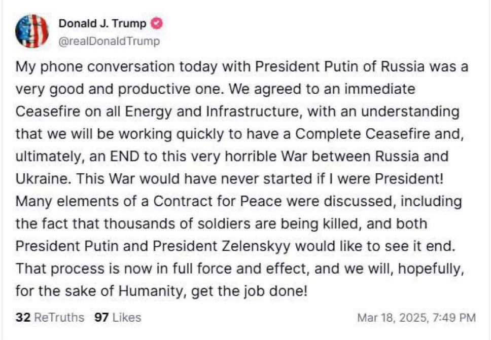 Donald J. Trump
@realDonaldTrump
My phone conversation today with President Putin of Russia was a very good and productive one. We agreed to an immediate Ceasefire on all Energy and Infrastructure, with an understanding that we will be working quickly to have a Complete Ceasefire and, ultimately, an END to this very horrible War between Russia and Ukraine. This War would have never started if I were President!
Many elements of a Contract for Peace were discussed, including the fact that thousands of soldiers are being killed, and both President Putin and President Zelenskyy would like to see it end.
That process is now in full force and effect, and we will, hopefully, for the sake of Humanity, get the job done!