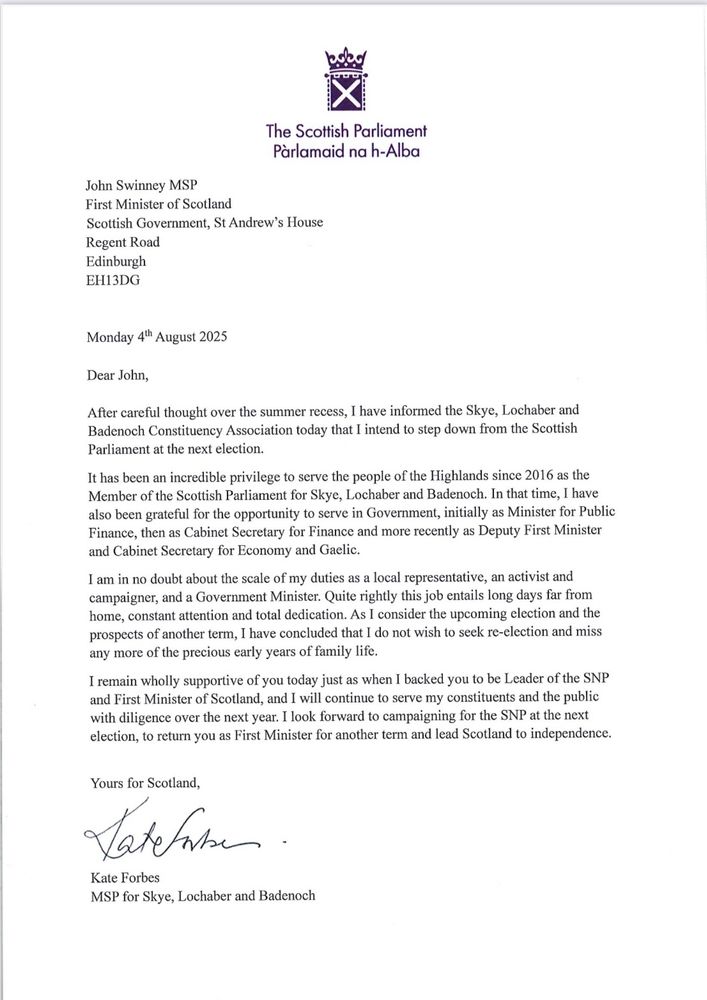 The Scottish Parliament Parlamaid na h-Alba
John Swinney MSP
First Minister of Scotland
Scottish Government, St Andrew's House Regent Road Edinburgh
EH13DG
Monday 4th August 2025
Dear John,
After careful thought over the summer recess, I have informed the Skye, Lochaber and Badenoch Constituency Association today that I intend to step down from the Scottish Parliament at the next election.
It has been an incredible privilege to serve the people of the Highlands since 2016 as the Member of the Scottish Parliament for Skye, Lochaber and Badenoch. In that time, I have also been grateful for the opportunity to serve in Government, initially as Minister for Public Finance, then as Cabinet Secretary for Finance and more recently as Deputy First Minister and Cabinet Secretary for Economy and Gaelic.
I am in no doubt about the scale of my duties as a local representative, an activist and campaigner, and a Government Minister. Quite rightly this job entails long days far from home, constant attention and total dedication. As I consider the upcoming election and the prospects of another term, I have concluded that I do not wish to seek re-clection and miss any more of the precious early years of family life.
I remain wholly supportive of you today just as when I backed you to be Leader of the SNP and First Minister of Scotland, and I will continue to serve my constituents and the public with diligence over the next year. I look forward to campaigning for the SNP at the next election, to return you as First Minister for another term and lead Scotland to independence.
Yours for Scotland,
Tatefat.
Kate Forbes
MSP for Skye, Lochaber and Badenoch