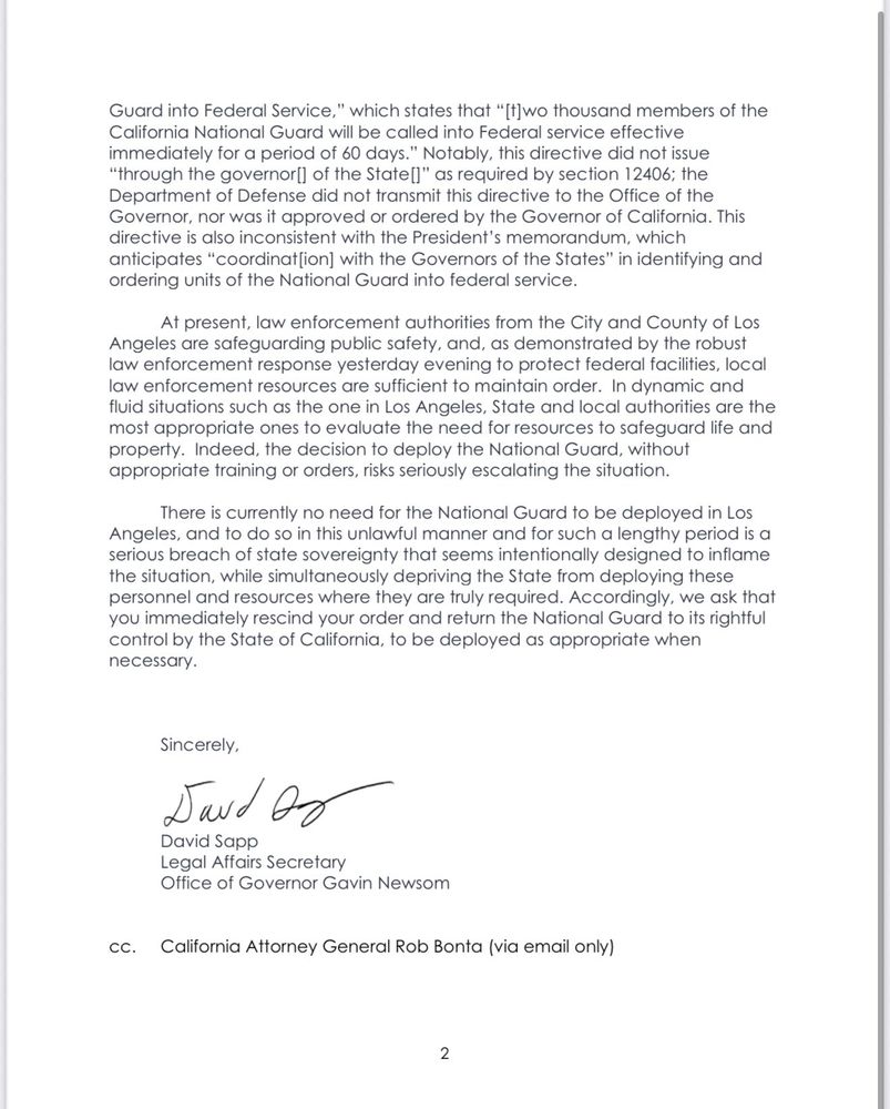Guard into Federal Service," which states that "[t]wo thousand members of the California National Guard will be called into Federal service effective immediately for a period of 60 days." Notably, this directive did not issue
"through the governor] of the State[l" as required by section 12406; the Department of Defense did not transmit this directive to the Office of the Governor, nor was it approved or ordered by the Governor of California. This directive is also inconsistent with the President's memorandum, which anticipates "coordinat[ion] with the Governors of the States" in identifying and ordering units of the National Guard into federal service.
At present, law enforcement authorities from the City and County of Los
Angeles are safeguarding public safety, and, as demonstrated by the robust law enforcement response yesterday evening to protect federal facilities, local law enforcement resources are sufficient to maintain order. In dynamic and fluid situations such as the one in Los Angeles, State and local authorities are the most appropriate ones to evaluate the need for resources to safeguard life and property. Indeed, the decision to deploy the National Guard, without appropriate training or orders, risks seriously escalating the situation.
There is currently no need for the National Guard to be deployed in Los Angeles, and to do so in this unlawful manner and for such a lengthy period is a serious breach of state sovereignty that seems intentionally designed to inflame the situation, while simultaneously depriving the State from deploying these personnel and resources where they are truly required. Accordingly, we ask that you immediately rescind your order and return the National Guard to its rightful control by the State of California, to be deployed as appropriate when necessary.
Sincerely,
Saud Of
David Sapp
Legal Affairs Secretary
Office of Governor Gavin Newsom
cc. California Attorney General Rob Bonta (via email only)
2