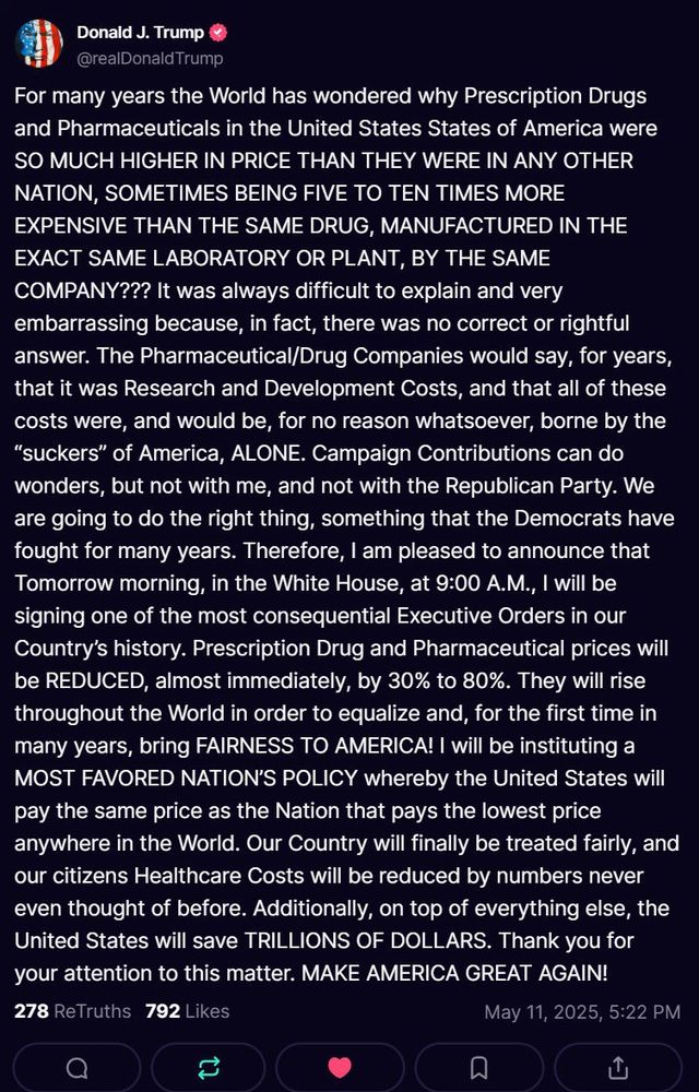 Donald J. Trump & @realDonald Trump
For many years the World has wondered why Prescription Drugs and Pharmaceuticals in the United States States of America were
SO MUCH HIGHER IN PRICE THAN THEY WERE IN ANY OTHER NATION, SOMETIMES BEING FIVE TO TEN TIMES MORE EXPENSIVE THAN THE SAME DRUG, MANUFACTURED IN THE EXACT SAME LABORATORY OR PLANT, BY THE SAME COMPANY??? It was always difficult to explain and very embarrassing because, in fact, there was no correct or rightful answer. The Pharmaceutical/Drug Companies would say, for years, that it was Research and Development Costs, and that all of these costs were, and would be, for no reason whatsoever, borne by the
"suckers" of America, ALONE. Campaign Contributions can do wonders, but not with me, and not with the Republican Party. We are going to do the right thing, something that the Democrats have fought for many years. Therefore, I am pleased to announce that Tomorrow morning, in the White House, at 9:00 A.M., I will be signing one of the most consequential Executive Orders in our Country's history. Prescription Drug and Pharmaceutical prices will be REDUCED, almost immediately, by 30% to 80%. They will rise throughout the World in order to equalize and, for the first time in many years, bring FAIRNESS TO AMERICA! | will be instituting a MOST FAVORED NATION'S POLICY whereby the United States will pay the same price as the Nation that pays the lowest price anywhere in the World. Our Country will finally be treated fairly, and our citizens Healthcare Costs will be reduced by numbers never even thought of before. Additionally, on top of everything else, the United States will save TRILLIONS OF DOLLARS. Thank you for your attention to this matter. MAKE AMERICA GREAT AGAIN!