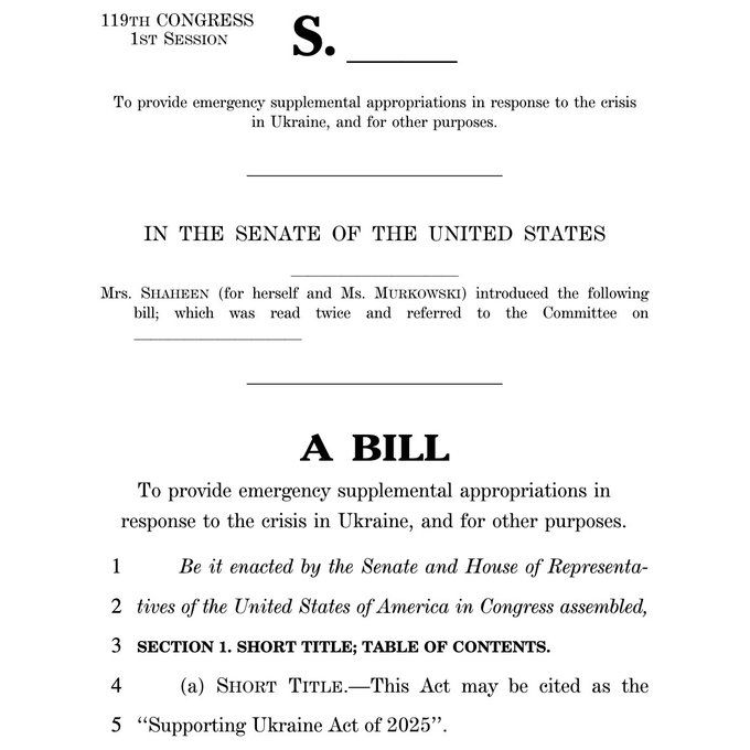 119TH CONGRESS
1ST SESSION
To provide emergeney supplemental appropriations in response to the crisis in Ukraine, and for other purposes.
IN THE SENATE OF THE UNITED STATES
Mrs. SHAHEEN (for herself and Ms. MURKOWSKI) introduced the following
bill; which was read twice and referred to the Committee on
A BILL
To provide emergency supplemental appropriations in response to the crisis in Ukraine, and for other purposes.
1
Be it enacted by the Senate and House of Representa-
2 tives of the United States of America in Congress assembled,
3 SECTION 1. SHORT TITLE; TABLE OF CONTENTS.
4
(a) SHORT TITLE.-This Act may be cited as the
5 "Supporting Ukraine Act of 2025".