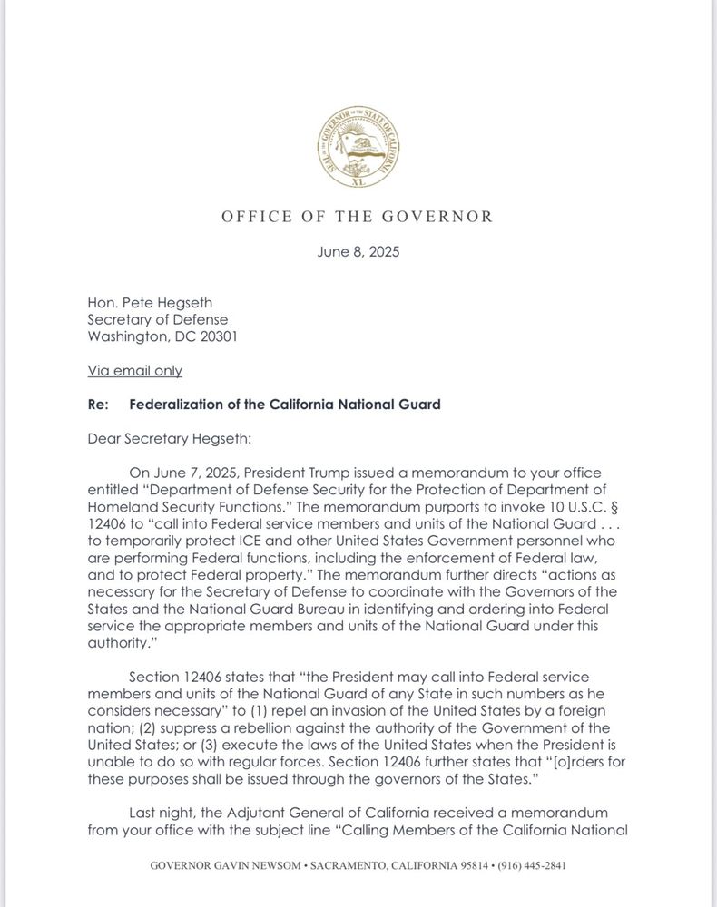 OFFICE OF THE GOVERNOR
June 8, 2025
Hon. Pete Hegseth Secretary of Defense Washington, DC 20301
Via email only
Re: Federalization of the California National Guard
Dear Secretary Hegseth:
On June 7, 2025, President Trump issued a memorandum to your office entitled "Department of Defense Security for the Protection of Department of Homeland Security Functions." The memorandum purports to invoke 10 U.S.C. § 12406 to "call into Federal service members and units of the National Guard ... to temporarily protect ICE and other United States Government personnel who are performing Federal functions, including the enforcement of Federal law, and to protect Federal property." The memorandum further directs "actions as necessary for the Secretary of Defense to coordinate with the Governors of the States and the National Guard Bureau in identifying and ordering into Federal service the appropriate members and units of the National Guard under this authority."
Section 12406 states that "the President may call into Federal service members and units of the National Guard of any State in such numbers as he considers necessary" to (1) repel an invasion of the United States by a foreign nation: (2) suppress a rebellion against the authority of the Government of the United States; or (3) execute the laws of the United States when the President is unable to do so with regular forces. Section 12406 further states that "[o]rders for these purposes shall be issued through the governors of the States."
Last night, the Adjutant General of California received a memorandum from your office with the subject line "Calling Members of the California National