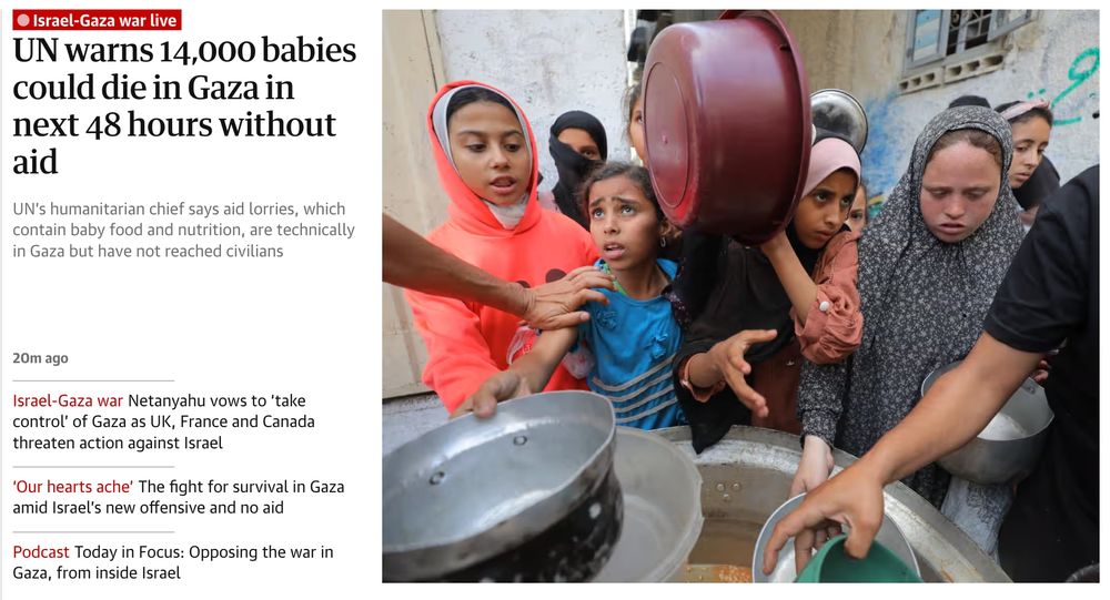 Charity organizations distribute meals to Palestinians in Al Maghazi Refugee Camp in the central Gaza Strip on Monday
Israel-Gaza war live
UN warns 14,000 babies could die in Gaza in next 48 hours without aid
UN’s humanitarian chief says aid lorries, which contain baby food and nutrition, are technically in Gaza but have not reached civilians
20m ago
Israel-Gaza warNetanyahu vows to ‘take control’ of Gaza as UK, France and Canada threaten action against Israel
‘Our hearts ache’The fight for survival in Gaza amid Israel’s new offensive and no aid
PodcastToday in Focus: Opposing the war in Gaza, from inside Israel