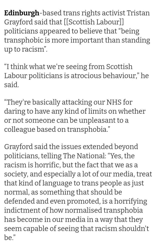 Edinburgh-based trans rights activist Tristan Grayford said that [[Scottish Labour]] politicians appeared to believe that “being transphobic is more important than standing up to racism”.

“I think what we're seeing from Scottish Labour politicians is atrocious behaviour,” he said. 

“They're basically attacking our NHS for daring to have any kind of limits on whether or not someone can be unpleasant to a colleague based on transphobia.”

Grayford said the issues extended beyond politicians, telling The National: “Yes, the racism is horrific, but the fact that we as a society, and especially a lot of our media, treat that kind of language to trans people as just normal, as something that should be defended and even promoted, is a horrifying indictment of how normalised transphobia has become in our media in a way that they seem capable of seeing that racism shouldn't be.”