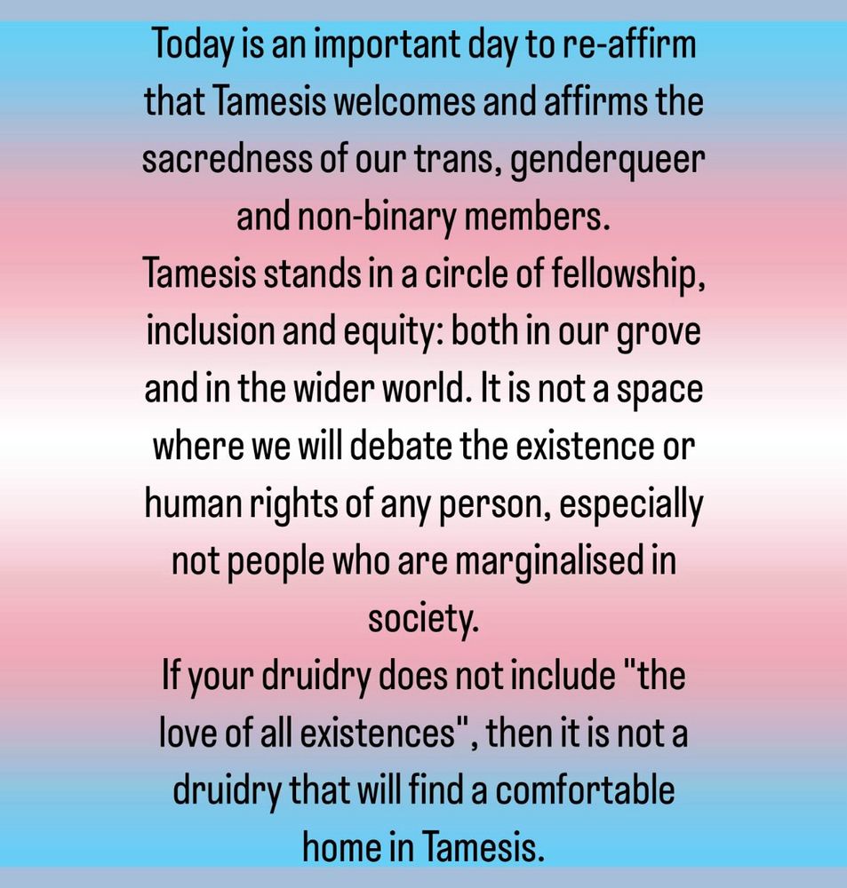 Trans flag gradient background with the text:
Today is an important day to re-affirm that Tamesis welcomes and affirms the sacredness of our trans, genderqueer and non-binary members.
Tamesis stands in a circle of fellowship, inclusion and equity: both in our grove and in the wider world. It is not a space where we will debate the existence or human rights of any person, especially not people who are marginalised in society. 
If your druidry does not include "the love of all existences", then it is not a druidry that will find a comfortable home in Tamesis.