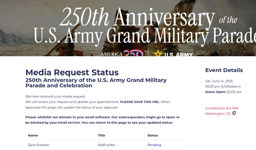 
Logo
Media Request Status
250th Anniversary of the U.S. Army Grand Military Parade and Celebration

We have received your media request

We will review your request and update your approval here. PLEASE SAVE THIS URL. When approved this page will update the status of your approval.

Please whitelist our domain in your email software. Our autoresponders might go to spam or be blocked by your email service. You can return to this page to see your updated status.
Name 	Title 	Status
Zach Everson 	Staff writer 	Pending