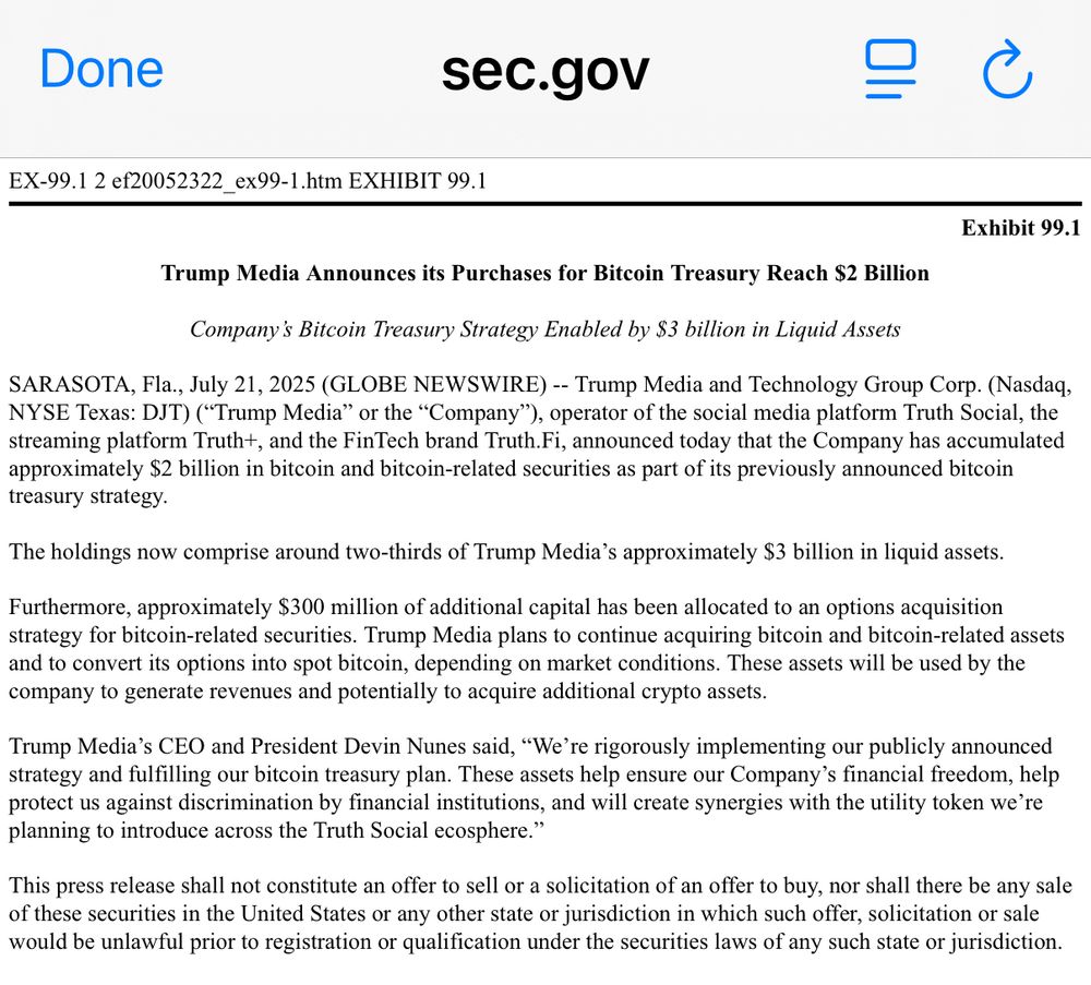 Trump Media Announces its Purchases for Bitcoin Treasury Reach $2 Billion
 
Company’s Bitcoin Treasury Strategy Enabled by $3 billion in Liquid Assets
 
SARASOTA, Fla., July 21, 2025 (GLOBE NEWSWIRE) -- Trump Media and Technology Group Corp. (Nasdaq, NYSE Texas: DJT) (“Trump Media” or the “Company”), operator of the social media platform Truth Social, the streaming platform Truth+, and the FinTech brand Truth.Fi, announced today that the Company has accumulated approximately $2 billion in bitcoin and bitcoin-related securities as part of its previously announced bitcoin treasury strategy.
 
The holdings now comprise around two-thirds of Trump Media’s approximately $3 billion in liquid assets.
 
Furthermore, approximately $300 million of additional capital has been allocated to an options acquisition strategy for bitcoin-related securities. Trump Media plans to continue acquiring bitcoin and bitcoin-related assets and to convert its options into spot bitcoin, depending on market conditions. These assets will be used by the company to generate revenues and potentially to acquire additional crypto assets.
 
Trump Media’s CEO and President Devin Nunes said, “We’re rigorously implementing our publicly announced strategy and fulfilling our bitcoin treasury plan. These assets help ensure our Company’s financial freedom, help protect us against discrimination by financial institutions, and will create synergies with the utility token we’re planning to introduce across the Truth Social ecosphere.”
 
This press release shall not constitute an offer to sell or a solicitation of an offer to buy, nor shall there be any sale of these securities in the United States or any other state or jurisdiction in which such offer, solicitation or sale would be unlawful prior to registration or qualification under the securities laws of any such state or jurisdiction.
