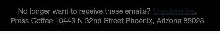 Screenshot of text at the bottom of an e-mail that reads "No longer want to receive these items? Unsubscribe. Press Coffee 10443 N. 32nd Street Phoenix, Arizona 85028". The "Unsubscribe" text is almost the same color as the black background; it is only faintly able to be seen.