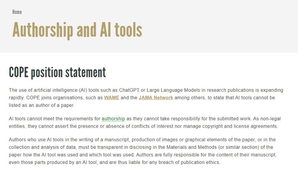 
COPE position statement
The use of artificial intelligence (AI) tools such as ChatGPT or Large Language Models in research publications is expanding rapidly. COPE joins organisations, such as WAME and the JAMA Network among others, to state that AI tools cannot be listed as an author of a paper.

AI tools cannot meet the requirements for authorship as they cannot take responsibility for the submitted work. As non-legal entities, they cannot assert the presence or absence of conflicts of interest nor manage copyright and license agreements.

Authors who use AI tools in the writing of a manuscript, production of images or graphical elements of the paper, or in the collection and analysis of data, must be transparent in disclosing in the Materials and Methods (or similar section) of the paper how the AI tool was used and which tool was used. Authors are fully responsible for the content of their manuscript, even those parts produced by an AI tool, and are thus liable for any breach of publication ethics.