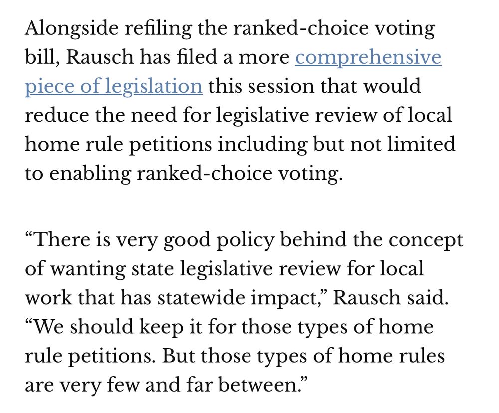 Excerpt from an article about ranked choice voting that reads, “Alongside refiling the ranked-choice voting bill, Rausch has filed a more comprehensive piece of legislation this session that would reduce the need for legislative review of local home rule petitions including but not limited to enabling ranked-choice voting. 

“There is very good policy behind the concept of wanting state legislative review for local work that has statewide impact,” Rausch said. “We should keep it for those types of home rule petitions. But those types of home rules are very few and far between.””