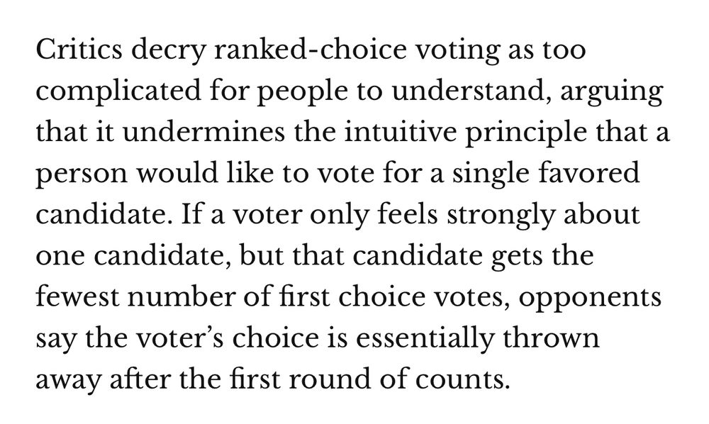 Excerpt from an article about ranked choice voting that reads, “Critics decry ranked-choice voting as too complicated for people to understand, arguing that it undermines the intuitive principle that a person would like to vote for a single favored candidate. If a voter only feels strongly about one candidate, but that candidate gets the fewest number of first choice votes, opponents say the voter’s choice is essentially thrown away after the first round of counts.”