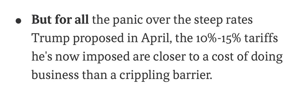 A screenshot showing a bullet point with the following text:

But for all the panic over the steep rates Trump proposed in April, the 10%-15% tariffs he's now imposed are closer to a cost of doing business than a crippling barrier.