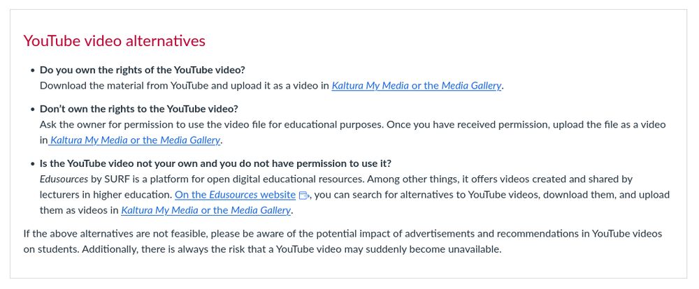 Google is tightening its policy on displaying advertisements within the education sector. As a result, from 22 September 2025, (unwanted) advertisements and recommendations may appear in YouTube videos that are made available to students via Canvas or Kaltura. We therefore advise against sharing videos with students via YouTube.
Below, you will find some YouTube alternatives.

YouTube video alternatives

    Do you own the rights of the YouTube video?
    Download the material from YouTube and upload it as a video in Kaltura My Media or the Media Gallery.

    Don’t own the rights to the YouTube video?
    Ask the owner for permission to use the video file for educational purposes. Once you have received permission, upload the file as a video in Kaltura My Media or the Media Gallery.

    Is the YouTube video not your own and you do not have permission to use it?
    Edusources by SURF is a platform for open digital educational resources. Among other things, it offers videos created and shared by lecturers in higher education. On the Edusources website 

    Links to an external site., you can search for alternatives to YouTube videos, download them, and upload them as videos in Kaltura My Media or the Media Gallery.

If the above alternatives are not feasible, please be aware of the potential impact of advertisements and recommendations in YouTube videos on students. Additionally, there is always the risk that a YouTube video may suddenly become unavailable.