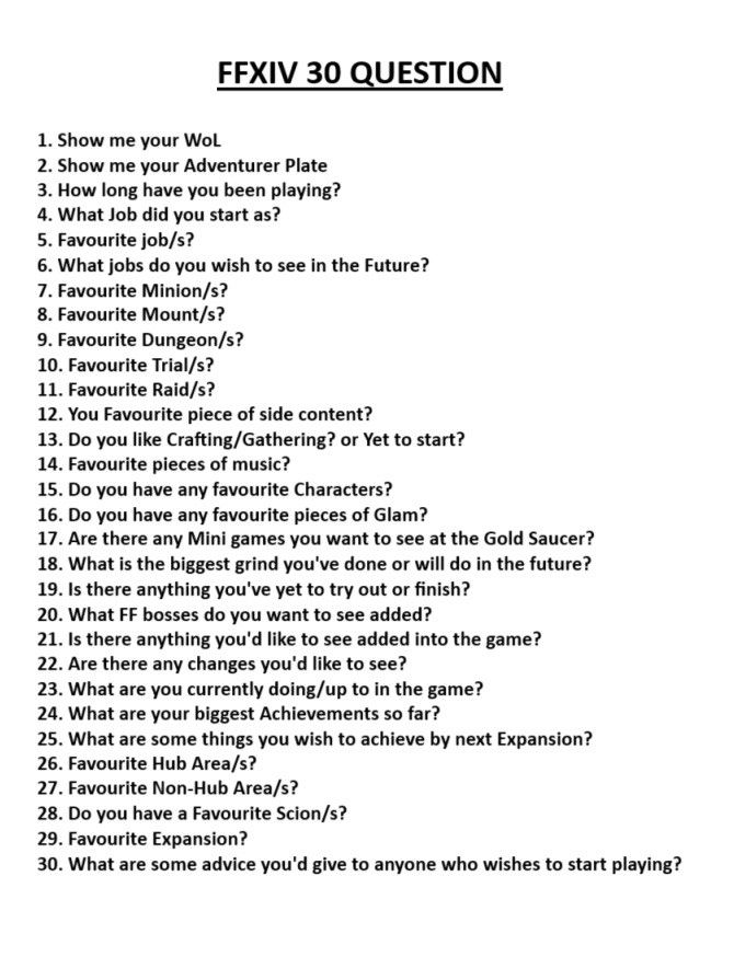 FFXIV 30 QUESTION(s)
1. Show me your WoL
2. Show me your Adventurer Plate
3. How long have you been playing?
4. What Job did you start as?
5. Favourite job/s?
6. What jobs do you wish to see in the Future?
7. Favourite Minion/s?
8. Favourite Mount/s? 
9. Favourite Dungeon/s? 
10. Favourite Trial/s?
11. Favourite Raid/s?
12. You Favourite piece of side content?
13. Do you like Crafting/Gathering? or Yet to start?
14. Favourite pieces of music?
15. Do you have any favourite Characters?
16. Do you have any favourite pieces of Glam?
17. Are there any Mini games you want to see at the Gold Saucer?
18. What is the biggest grind you've done or will do in the future?
19. Is there anything you've yet to try out or finish?
20. What FF bosses do you want to see added?
21. Is there anything you'd like to see added into the game?
22. Are there any changes you'd like to see?
23. What are you currently doing/up to in the game?
24. What are your biggest Achievements so far?
25. What are some things you wish to achieve by next Expansion?
26. Favourite Hub Area/s?
27. Favourite Non-Hub Area/s?
28. Do you have a Favourite Scion/s?
29. Favourite Expansion?
30. What are some advice you'd give to anyone who wishes to start playing?