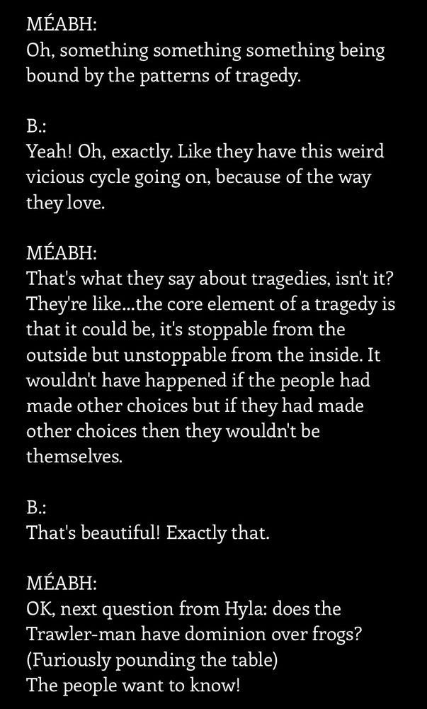 A screenshot from the first half of the final Q&A for The Silt Verses. It reads:

MÉABH:
Oh, something something something being bound by the patterns of tragedy.
 
B.:
Yeah! Oh, exactly. Like they have this weird vicious cycle going on, because of the way they love.
 
MÉABH:
That's what they say about tragedies, isn't it? They're like…the core element of a tragedy is that it could be, it's stoppable from the outside but unstoppable from the inside. It wouldn't have happened if the people had made other choices but if they had made other choices then they wouldn't be themselves.
 
B.:
That's beautiful! Exactly that.
 
MÉABH:
OK, next question from Hyla: does the Trawler-man have dominion over frogs? 
(Furiously pounding the table)
The people want to know!
