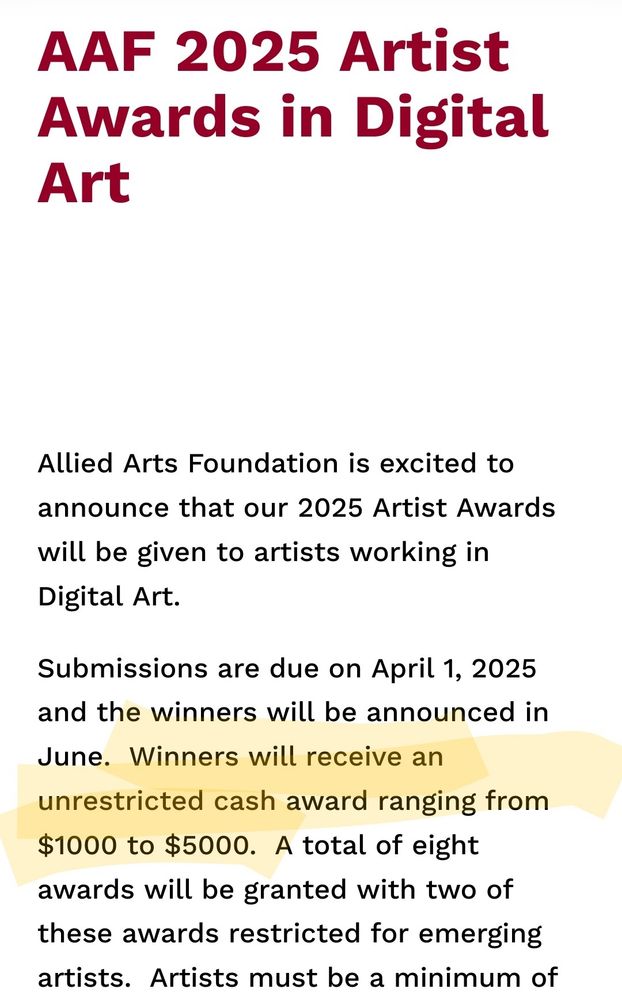 Screenshot from AAF 2025 Artist Award in Digital Art. Text reads: Allied Arts Foundation is excited to announce that our 2025 Artist Awards will be given to artists working in Digital Art. 

Submissions are due on April 1, 2025 and the winners will be announced in June.  [Highlighted] Winners will receive an unrestricted cash award ranging from $1000 to $5000.  A total of eight awards will be granted with two of these awards restricted for emerging artists.