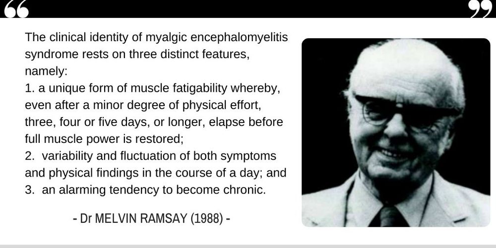 B&W slide with a quote of Dr.Melvin Ramsay: The clinical identity of myalgic encephalomyelitis syndrome rests on three distinct features, namely:
1. a unique form of muscle fatigability whereby, even after a minor degree of physical effort, three, four or five days, or longer, elapse before full muscle power is restored;
2. variability and fluctuation of both symptoms and physical findings in the course of a day; and
3. an alarming tendency to become chronic.
- Dr MELVIN RAMSAY (1988) -