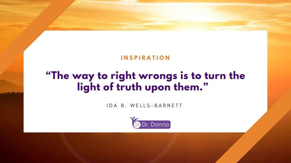 Alt text for visually impaired users:

A motivational graphic with a white rectangle centered on a golden-orange sunrise background with soft mountain silhouettes. At the top of the white section, orange text reads “INSPIRATION.” Below, bold dark purple text says: “The way to right wrongs is to turn the light of truth upon them.” The quote is attributed underneath in smaller black capital letters to “IDA B. WELLS-BARNETT.” In the lower portion of the graphic is the purple Dr. Donna logo. Two diagonal orange bands frame the top left and bottom right corners. The overall feeling is bright, hopeful, and inspiring.

