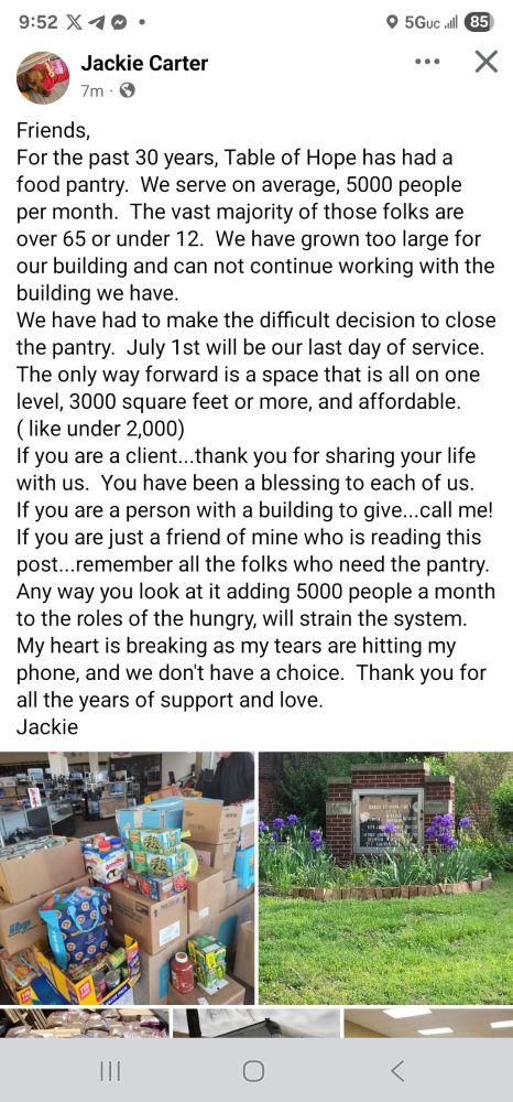 Friends,
For the past 30 years, Table of Hope has had a food pantry.  We serve on average, 5000 people per month.  The vast majority of those folks are over 65 or under 12.  We have grown too large for our building and can not continue working with the building we have.
We have had to make the difficult decision to close the pantry.  July 1st will be our last day of service.
The only way forward is a space that is all on one level, 3000 square feet or more, and affordable. ( like under 2,000)
If you are a client...thank you for sharing your life with us.  You have been a blessing to each of us.  If you are a person with a building to give...call me!  If you are just a friend of mine who is reading this post...remember all the folks who need the pantry.  Any way you look at it adding 5000 people a month to the roles of the hungry, will strain the system.
My heart is breaking as my tears are hitting my phone, and we don't have a choice.  Thank you for all the years of support and love.
Jackie