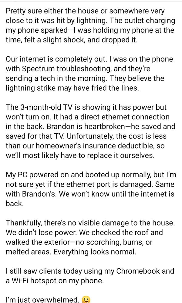 Pretty sure either the house or somewhere very close to it was hit by lightning. The outlet charging my phone sparked—I was holding my phone at the time, felt a slight shock, and dropped it.

Our internet is completely out. I was on the phone with Spectrum troubleshooting, and they’re sending a tech in the morning. They believe the lightning strike may have fried the lines.

The 3-month-old TV is showing it has power but won’t turn on. It had a direct ethernet connection in the back. Brandon is heartbroken—he saved and saved for that TV. Unfortunately, the cost is less than our homeowner’s insurance deductible, so we’ll most likely have to replace it ourselves.

My PC powered on and booted up normally, but I’m not sure yet if the ethernet port is damaged. Same with Brandon’s. We won’t know until the internet is back.

Thankfully, there’s no visible damage to the house. We didn’t lose power. We checked the roof and walked the exterior—no scorching, burns, or melted areas. Everything looks normal. 

I still saw clients today using my Chromebook and a Wi-Fi hotspot on my phone.

I’m just overwhelmed. 🫠
