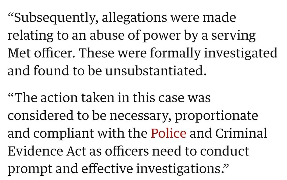 Subsequently, allegations were made relating to an abuse of power by a serving Met officer. These were formally investigated and found to be unsubstantiated.

“The action taken in this case was considered to be necessary, proportionate and compliant with the Police and Criminal Evidence Act as officers need to conduct prompt and effective investigations.”