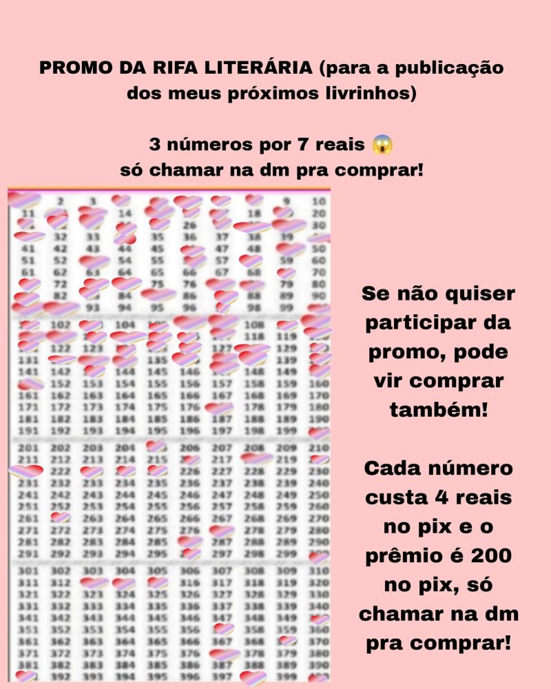 Atualização:

Banner rosa com a Cartela com 400 números da rifa e os números marcados são: 1, 4, 5, 6,7,8, 12, 13, 15, 16,17, 19, 21,22, 23, 24, 25,27,28, 29,31,34,40,46,49,53,56,58,69,71,73,74,77,78,81,83,85,87,91,92,97,100,101,103,105,106,107,109,110,111,112,113,114,115,116,117,120,121,124,125,126,128,130,132,133,134,136,137,138,140,143,147,150,151,177,200,205,216,218,220,221,223,224,225,262, 277, 286,296,300, 313, 314,315,350,357,369, 377, 391,398 e 400 e o texto: promo da rifa literária para a publicação dos meus próximos lançamentos literários! 3 números por 7 reais, só chamar na dm! Se não quiser participar da promo, pode vir comprar também!
Cada número custa 4 reais no pix e o prêmio é 200 no pix! Chame na dm pra comprar!