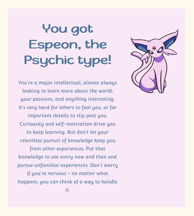 Espeon, the psychic type eeveelution. Indicating an intellectual who likes to learn about the world, who is hard to fool and who spots important details. Driven to keep learning via curiosity and self-motivation, but urged to use the knowledge gained to also seek out experiences.