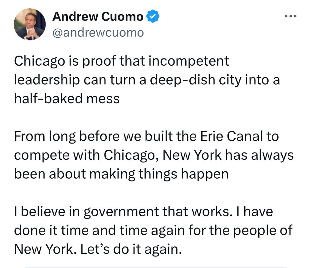 Welcome to the 2027 Chicago’s mayor race, Andrew Cuomo 

Chicago is proof that incompetent leadership can turn a deep-dish city into a half-baked mess

From long before we built the Erie Canal to compete with Chicago, New York has always been about making things happen

I believe in government that works. I have done it time and time again for the people of New York. Let’s do it again.