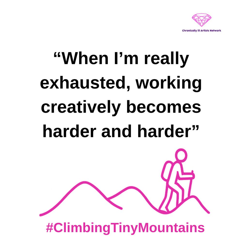 A pink graphic line drawing on a white background, showing a figure with a stick and a backpack climbing one of a series of 3 hills, with a pink gem-shaped logo for the Chronically ill Artists Network in the corner, and #ClimbingTinyMountains at the bottom. A quote in black text and speech marks reads: “When I’m really exhausted, working creatively becomes harder and harder”