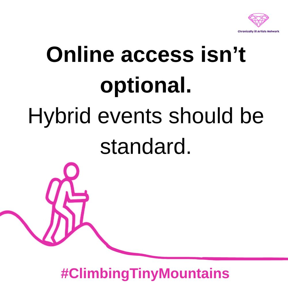 Image description: A pink graphic line drawing on a white background, showing a figure with a stick and a backpack climbing a hill, beyond this hill the landscape has flattened out, with a pink gem-shaped logo for the Chronically ill Artists Network in the corner, and #ClimbingTinyMountains at the bottom. Black text in speech marks reads: “Online access isn’t optional. Hybrid events should be standard”.